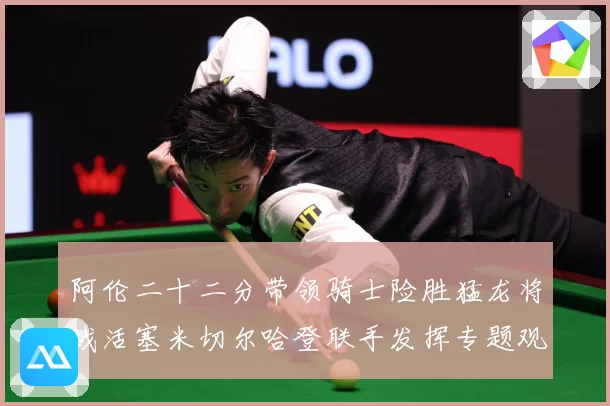 阿伦二十二分带领骑士险胜猛龙将战活塞米切尔哈登联手发挥专题观察-深度解析