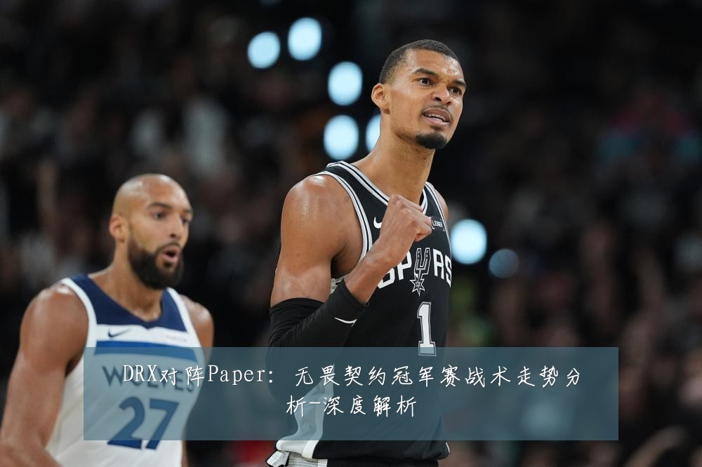 DRX对阵Paper：无畏契约冠军赛战术走势分析-深度解析
