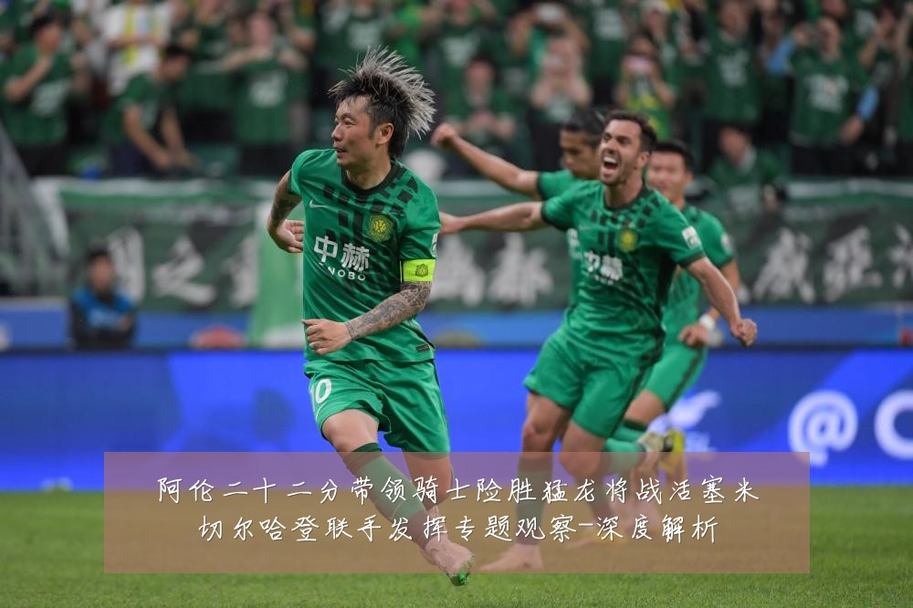 阿伦二十二分带领骑士险胜猛龙将战活塞米切尔哈登联手发挥专题观察-深度解析